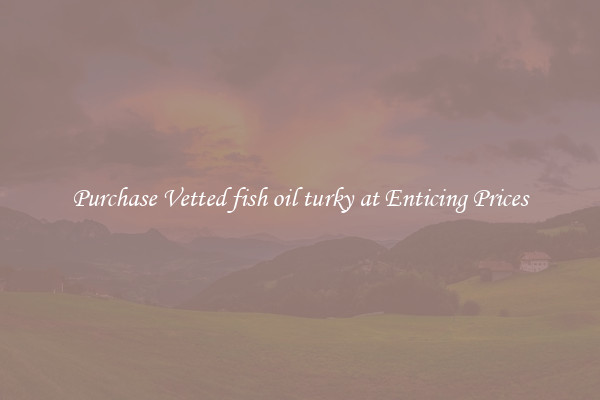 Purchase Vetted fish oil turky at Enticing Prices