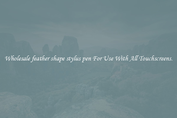 Wholesale feather shape stylus pen For Use With All Touchscreens.