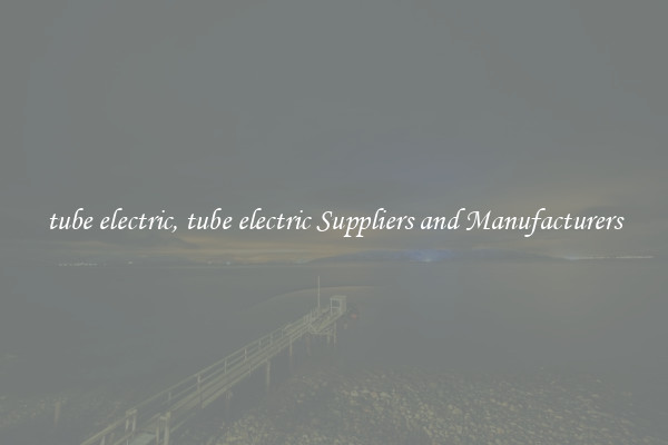 tube electric, tube electric Suppliers and Manufacturers