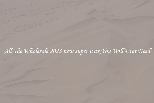 All The Wholesale 2023 new super wax You Will Ever Need