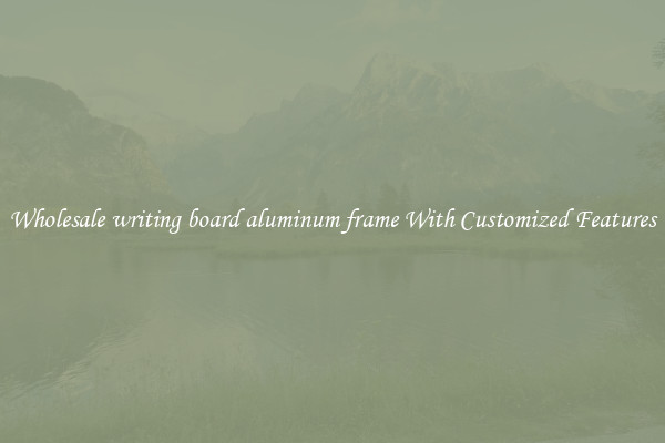 Wholesale writing board aluminum frame With Customized Features