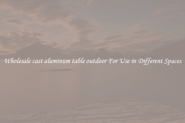 Wholesale cast aluminum table outdoor For Use in Different Spaces